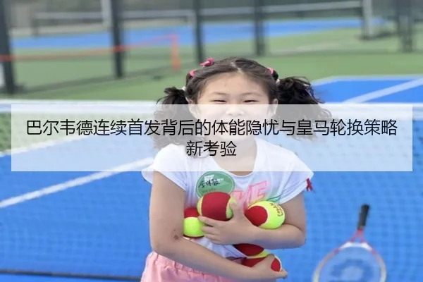 巴尔韦德连续首发背后的体能隐忧与皇马轮换策略新考验
