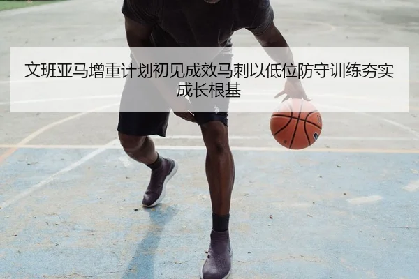 文班亚马增重计划初见成效马刺以低位防守训练夯实成长根基